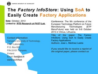 The Factory InfoStore: Using SoA to
Easily Create Factory Applications
Date: October, 2013
Linked to: RTD Research at FAST-Lab.

Contact information
Tampere University of Technology,
FAST Laboratory,
P.O. Box 600,
FIN-33101 Tampere,
Finland
Email: fast@tut.fi
www.tut.fi/fast

Conference: The 9th conference of the
European Technology Platform on Future
Manufacturing
Technologies
(ETP
ManuFuture) was held on 6-8 October
2013 in Vilnius, Lithuania.
Title of the paper: The Factory
InfoStore: Using SoA to Easily Create
Factory Applications
Authors: Jose L. Martinez Lastra
If you would like to receive a reprint of
the original paper, please contact us

 