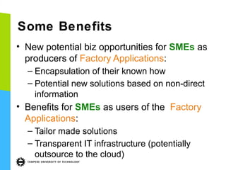 Some Benefits
• New potential biz opportunities for SMEs as
producers of Factory Applications:
– Encapsulation of their known how
– Potential new solutions based on non-direct
information

• Benefits for SMEs as users of the Factory
Applications:
– Tailor made solutions
– Transparent IT infrastructure (potentially
outsource to the cloud)

 