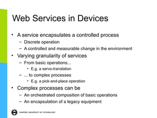 Web Services in Devices
• A service encapsulates a controlled process
– Discrete operation
– A controlled and measurable change in the environment

• Varying granularity of services
– From basic operations...
• E.g. a servo-translation

– ... to complex processes
• E.g. a pick-and-place operation

• Complex processes can be
– An orchestrated composition of basic operations
– An encapsulation of a legacy equipment

 