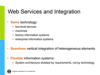 Web Services and Integration
• Same technology:
–
–
–
–

low-level devices
machines
factory information systems
enterprise information systems

• Seamless vertical integration of heterogeneous elements
• Flexible information systems:
– System architecture dictated by requirements, not by technology

 