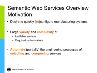 Semantic Web Services Overview
Motivation
• Desire to quickly (re)configure manufacturing systems
• Large variety and complexity of
– Available services
– Required orchestrations

• Automate (partially) the engineering processes of
selecting and composing services

 