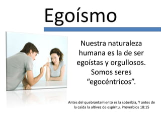 Egoísmo
Nuestra naturaleza
humana es la de ser
egoístas y orgullosos.
Somos seres
“egocéntricos”.
Antes del quebrantamiento es la soberbia, Y antes de
la caída la altivez de espíritu. Proverbios 18:15
 