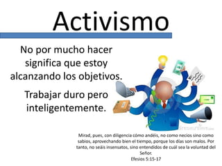 Activismo
No por mucho hacer
significa que estoy
alcanzando los objetivos.
Trabajar duro pero
inteligentemente.
Mirad, pues, con diligencia cómo andéis, no como necios sino como
sabios, aprovechando bien el tiempo, porque los días son malos. Por
tanto, no seáis insensatos, sino entendidos de cuál sea la voluntad del
Señor.
Efesios 5:15-17
 