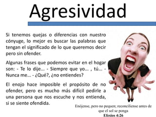 Agresividad
Si tenemos quejas o diferencias con nuestro
cónyuge, lo mejor es buscar las palabras que
tengan el significado de lo que queremos decir
pero sin ofender.
Algunas frases que podemos evitar en el hogar
son: - Te lo dije... - Siempre que yo... , tú... -
Nunca me... - ¿Qué?, ¿no entiendes?
El enojo hace imposible el propósito de no
ofender, pero es mucho más difícil pedirle a
una persona que nos escuche y nos entienda,
si se siente ofendida. Enójense, pero no pequen; reconcíliense antes de
que el sol se ponga
Efesios 4:26
 