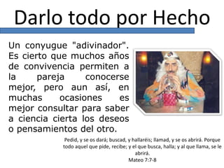 Darlo todo por Hecho
Un conyugue "adivinador".
Es cierto que muchos años
de convivencia permiten a
la pareja conocerse
mejor, pero aun así, en
muchas ocasiones es
mejor consultar para saber
a ciencia cierta los deseos
o pensamientos del otro.
Pedid, y se os dará; buscad, y hallaréis; llamad, y se os abrirá. Porque
todo aquel que pide, recibe; y el que busca, halla; y al que llama, se le
abrirá.
Mateo 7:7-8
 