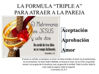 LA FORMULA “TRIPLE A”
PARAATRAER A LA PAREJA
Aceptación
Aprobación
Amor
El amor es sufrido, es benigno; el amor no tiene envidia, el amor no es jactancioso,
no se envanece; no hace nada indebido, no busca lo suyo, no se irrita, no guarda
rencor; no se goza de la injusticia, mas se goza de la verdad. Todo lo sufre, todo lo
cree, todo lo espera, todo lo soporta.
1 Corintios 13: 4-7
 