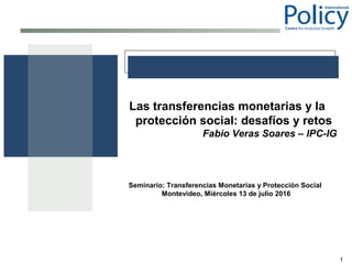 1
Las transferencias monetarias y la
protección social: desafíos y retos
Fabio Veras Soares – IPC-IG
Seminario: Transferencias Monetarias y Protección Social
Montevideo, Miércoles 13 de julio 2016
 