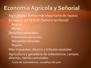    Agricultura = fuente más importante de riqueza
   En manos del SEÑOR (Señorío territorial)
     Reserva
     Mansos
   Derechos señoriales:
     Prestaciones personales
     Monopolios señoriales
     Regalías
   Más impuestos: diezmo y tributos estatales
   Agricultura y ganadería de subsistencia: campos
    abiertos, tierras comunales.
     Crisis de subsistencia: revueltas del pan.
 