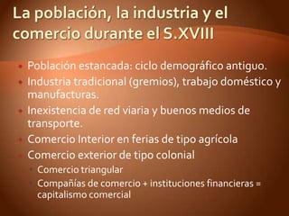    Población estancada: ciclo demográfico antiguo.
   Industria tradicional (gremios), trabajo doméstico y
    manufacturas.
   Inexistencia de red viaria y buenos medios de
    transporte.
   Comercio Interior en ferias de tipo agrícola
   Comercio exterior de tipo colonial
     Comercio triangular
     Compañías de comercio + instituciones financieras =
      capitalismo comercial
 