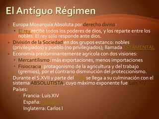   Europa Monarquía Absoluta por derecho divino:
     El rey recibe todos los poderes de dios, y los reparte entre los
       nobles. El rey sólo responde ante dios.
   División de la Sociedad en dos grupos estanco: nobles
    (privilegiados) y pueblo (no privilegiados); llamada ESTAMENTAL
   Economía predominantemente agrícola con dos visiones:
     Mercantilismo: más exportaciones, menos importaciones
     Fisiocracia: protagonismo de la agricultura y del trabajo
       (gremios), por el contrario disminución del proteccionismo.
   Durante el S.XVII y parte del XVIII se llega a su culminación con el
    sistema ABSOLUTISTA, cuyo máximo exponente fue Luis XIV
   Países:
        Francia: Luis XIV
        España: Felipe V
        Inglaterra: Carlos I
 