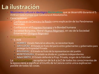    Movimiento cultural e ideológico Racionalista que se desarrolló durante el S.
    XVIII en toda Europa que cuestiona el Absolutismo.
   Características
     Confianza en la Ciencia y la Razón como explicación de los Fenómenos
       Naturales
     Confianza en el Progreso Humano y la Bondad humana
     Sociedad Burguesa, liberal (Nuevo Régimen), en vez de la Sociedad
       Estamental (Antiguo Régimen)
   Principales Pensadores:
     S. XVII
        HOBBES. Estado Natural es absurdo, se necesitan leyes
        John LOCKE. El Estado es fruto del pacto entre gobernantes y gobernados para
         proteger la Propiedad Privada
        ROUSSEAU, El Estado es fruto de la representacion del pueblo
        MONTESQUIEU, El estado se divide en 3 poderes independientes
        Adam SMITH, El Estado defiende la Prop. Privada, origen de la Felicidad
   La ENCICLOPEDIA, recopilacion de la A a la Z de todos los conocimientos de
    la epoca viene a significar el triunfo de la Ciencia como unica explicacion
    posible de todas las cosas.
 