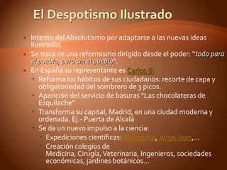    Intento del Absolutismo por adaptarse a las nuevas ideas
    Ilustradas.
   Se trata de una reformismo dirigido desde el poder: “todo para
    el pueblo, pero sin el pueblo”.
   En España su representante es Carlos III
     Reforma los hábitos de sus ciudadanos: recorte de capa y
       obligatoriedad del sombrero de 3 picos.
     Aparición del servicio de basuras “Las chocolateras de
       Esquilache”
     Transforma su capital, Madrid, en una ciudad moderna y
       ordenada. Ej.- Puerta de Alcalá
     Se da un nuevo impulso a la ciencia:
        Expediciones científicas: Malaspina, Jorge Juan,…
        Creación colegios de
          Medicina, Cirugía, Veterinaria, Ingenieros, sociedades
          económicas, jardines botánicos…
 