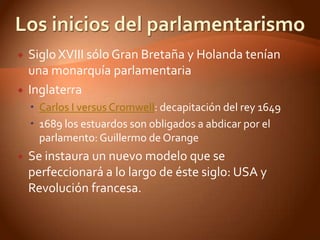    Siglo XVIII sólo Gran Bretaña y Holanda tenían
    una monarquía parlamentaria
   Inglaterra
     Carlos I versus Cromwell: decapitación del rey 1649
     1689 los estuardos son obligados a abdicar por el
      parlamento: Guillermo de Orange
   Se instaura un nuevo modelo que se
    perfeccionará a lo largo de éste siglo: USA y
    Revolución francesa.
 