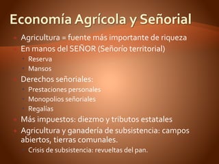  Agricultura = fuente más importante de riqueza
 En manos del SEÑOR (Señorío territorial)
 Reserva
 Mansos
 Derechos señoriales:
 Prestaciones personales
 Monopolios señoriales
 Regalías
 Más impuestos: diezmo y tributos estatales
 Agricultura y ganadería de subsistencia: campos
abiertos, tierras comunales.
 Crisis de subsistencia: revueltas del pan.
 