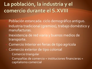  Población estancada: ciclo demográfico antiguo.
 Industria tradicional (gremios), trabajo doméstico y
manufacturas.
 Inexistencia de red viaria y buenos medios de
transporte.
 Comercio Interior en ferias de tipo agrícola
 Comercio exterior de tipo colonial
 Comercio triangular
 Compañías de comercio + instituciones financieras =
capitalismo comercial
 