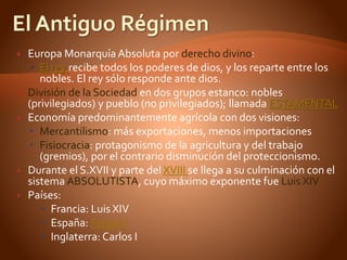  Europa Monarquía Absoluta por derecho divino:
 El rey recibe todos los poderes de dios, y los reparte entre los
nobles. El rey sólo responde ante dios.
 División de la Sociedad en dos grupos estanco: nobles
(privilegiados) y pueblo (no privilegiados); llamada ESTAMENTAL
 Economía predominantemente agrícola con dos visiones:
 Mercantilismo: más exportaciones, menos importaciones
 Fisiocracia: protagonismo de la agricultura y del trabajo
(gremios), por el contrario disminución del proteccionismo.
 Durante el S.XVII y parte del XVIII se llega a su culminación con el
sistema ABSOLUTISTA, cuyo máximo exponente fue Luis XIV
 Países:
 Francia: Luis XIV
 España: FelipeV
 Inglaterra: Carlos I
 