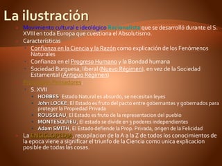  Movimiento cultural e ideológico Racionalista que se desarrolló durante el S.
XVIII en toda Europa que cuestiona el Absolutismo.
 Características
 Confianza en la Ciencia y la Razón como explicación de los Fenómenos
Naturales
 Confianza en el Progreso Humano y la Bondad humana
 Sociedad Burguesa, liberal (Nuevo Régimen), en vez de la Sociedad
Estamental (Antiguo Régimen)
 Principales Pensadores:
 S. XVII
 HOBBES. Estado Natural es absurdo, se necesitan leyes
 John LOCKE. El Estado es fruto del pacto entre gobernantes y gobernados para
proteger la Propiedad Privada
 ROUSSEAU, El Estado es fruto de la representacion del pueblo
 MONTESQUIEU, El estado se divide en 3 poderes independientes
 Adam SMITH, El Estado defiende la Prop. Privada, origen de la Felicidad
 La ENCICLOPEDIA, recopilacion de la A a la Z de todos los conocimientos de
la epoca viene a significar el triunfo de la Ciencia como unica explicacion
posible de todas las cosas.
 