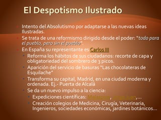  Intento del Absolutismo por adaptarse a las nuevas ideas
Ilustradas.
 Se trata de una reformismo dirigido desde el poder: “todo para
el pueblo, pero sin el pueblo”.
 En España su representante es Carlos III
 Reforma los hábitos de sus ciudadanos: recorte de capa y
obligatoriedad del sombrero de 3 picos.
 Aparición del servicio de basuras “Las chocolateras de
Esquilache”
 Transforma su capital, Madrid, en una ciudad moderna y
ordenada. Ej.- Puerta de Alcalá
 Se da un nuevo impulso a la ciencia:
 Expediciones científicas: Malaspina, Jorge Juan,…
 Creación colegios de Medicina, Cirugía,Veterinaria,
Ingenieros, sociedades económicas, jardines botánicos…
 