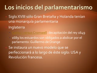  Siglo XVIII sólo Gran Bretaña y Holanda tenían
una monarquía parlamentaria
 Inglaterra
 Carlos I versus Cromwell: decapitación del rey 1649
 1689 los estuardos son obligados a abdicar por el
parlamento: Guillermo de Orange
 Se instaura un nuevo modelo que se
perfeccionará a lo largo de éste siglo: USA y
Revolución francesa.
 