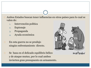 Ambos Estados buscan tener influencias en otros países para lo cual se 
valen de: 
1. Intervención política 
2. Espionaje 
3. Propaganda 
4. Ayuda económica 
En esta guerra no se produjo 
ningún enfrentamiento directo. 
Se basa en el delicado equilibrio bélico 
y de ataque mutuo, por lo cual ambos 
invierten gran presupuesto en armamento. 
 