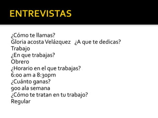 ¿Cómo te llamas?
Gloria acosta Velázquez ¿A que te dedicas?
Trabajo
¿En que trabajas?
Obrero
¿Horario en el que trabajas?
6:00 am a 8:30pm
¿Cuánto ganas?
900 ala semana
¿Cómo te tratan en tu trabajo?
Regular
 