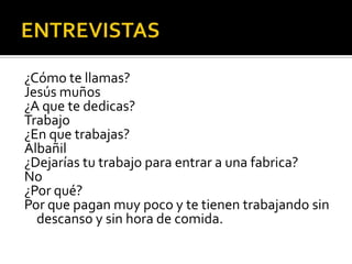 ¿Cómo te llamas?
Jesús muños
¿A que te dedicas?
Trabajo
¿En que trabajas?
Albañil
¿Dejarías tu trabajo para entrar a una fabrica?
No
¿Por qué?
Por que pagan muy poco y te tienen trabajando sin
  descanso y sin hora de comida.
 