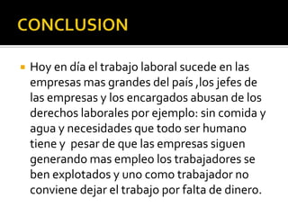    Hoy en día el trabajo laboral sucede en las
    empresas mas grandes del país ,los jefes de
    las empresas y los encargados abusan de los
    derechos laborales por ejemplo: sin comida y
    agua y necesidades que todo ser humano
    tiene y pesar de que las empresas siguen
    generando mas empleo los trabajadores se
    ben explotados y uno como trabajador no
    conviene dejar el trabajo por falta de dinero.
 