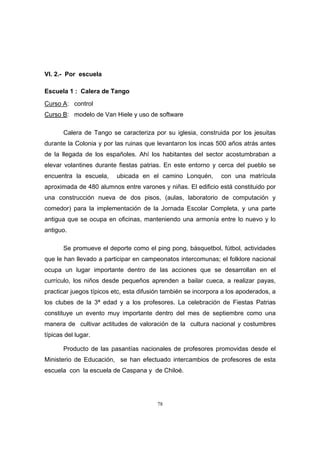 78
VI. 2.- Por escuela
Escuela 1 : Calera de Tango
Curso A: control
Curso B: modelo de Van Hiele y uso de software
Calera de Tango se caracteriza por su iglesia, construida por los jesuitas
durante la Colonia y por las ruinas que levantaron los incas 500 años atrás antes
de la llegada de los españoles. Ahí los habitantes del sector acostumbraban a
elevar volantines durante fiestas patrias. En este entorno y cerca del pueblo se
encuentra la escuela, ubicada en el camino Lonquén, con una matrícula
aproximada de 480 alumnos entre varones y niñas. El edificio está constituido por
una construcción nueva de dos pisos, (aulas, laboratorio de computación y
comedor) para la implementación de la Jornada Escolar Completa, y una parte
antigua que se ocupa en oficinas, manteniendo una armonía entre lo nuevo y lo
antiguo.
Se promueve el deporte como el ping pong, básquetbol, fútbol, actividades
que le han llevado a participar en campeonatos intercomunas; el folklore nacional
ocupa un lugar importante dentro de las acciones que se desarrollan en el
currículo, los niños desde pequeños aprenden a bailar cueca, a realizar payas,
practicar juegos típicos etc, esta difusión también se incorpora a los apoderados, a
los clubes de la 3ª edad y a los profesores. La celebración de Fiestas Patrias
constituye un evento muy importante dentro del mes de septiembre como una
manera de cultivar actitudes de valoración de la cultura nacional y costumbres
típicas del lugar.
Producto de las pasantías nacionales de profesores promovidas desde el
Ministerio de Educación, se han efectuado intercambios de profesores de esta
escuela con la escuela de Caspana y de Chiloé.
 