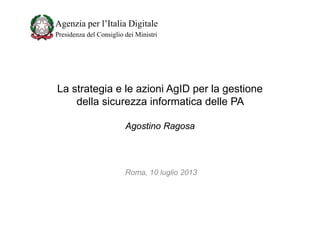 Agenzia per l’Italia Digitale
Presidenza del Consiglio dei Ministri

La strategia e le azioni AgID per la gestione
della sicurezza informatica delle PA
Agostino Ragosa

Roma, 10 luglio 2013

 
