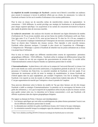 Page	
  |	
  11	
  	
  
	
  
La simplicité du modèle économique de Facebook : consiste tout d’abord à consolider son audience
pour ensuite le monnayer à travers la publicité offerte par ses clients, les annonceurs. La valeur de
Facebook est basée à la fois sur le nombre d’utilisateurs et les recettes publicitaires.
Pour la mise en réseau sur de nouvelles niches de marché/critère externe de segmentation : la
concurrence = DAS différents, la société privilège une stratégie de focalisation et de diversification
pour chaque segment spécifique. Les acquisitions et les rachats de concurrents deviennent la façon la
plus rapide de pénétrer dans de nouveaux marchés.
Le rachat de concurrents : des analyses très récentes ont démontré une légère diminution du nombre
d’utilisateurs de 3% au niveau mondial, ainsi qu’une baisse du nombre d’utilisateurs actifs aux États-
Unis âgés entre 13 et 17 ans de 25.3%, ainsi qu’une baisse de 7% chez les 18 à 24 ans, comparés à
2011.11
Ceci pourrait s’expliquer notamment par l’émergence de nouveaux concurrents qui tentent de se
frayer un chemin dans l’industrie des réseaux sociaux. Pour répondre à cette nouvelle menace,
Facebook utilise plusieurs tactiques. L’exemple le plus récent est l’acquisition de « Whatsapp ».
L’intégration de « Whatsapp » a permis à Facebook de rattacher tous les jeunes utilisateurs de ce réseau
à sa propre base d’utilisateur.
Pour la mise en réseau adapté aux différents marchés/critère externe de segmentation : périmètres
géographiques différents = DAS différents, Facebook utilise la stratégie de différenciation lorsqu’elle
adapte le contenu de son site aux exigences des gouvernements de certains pays. La société utilise
l’internationalisation comme la façon d’étendre ses opérations partout dans le monde.
L’internationalisation : la plate-forme a été créée sur le campus de l’université Harvard. Le réseau s’est
par la suite étendu aux autres universités américaines, à la population générale de plus de 13 ans et aux
personnes à l’extérieur des États-Unis. La notoriété mondiale de Facebook a été très rapide. Il est
intéressant de mentionner qu’afin de tester la stratégie de mondialisation, le réseau Facebook est
d’abord apparu dans les pays anglophones, par exemple l’Angleterre. Une fois la stratégie validée,
Facebook s’est exporté au reste du monde en offrant sa plate-forme traduite dans plus de 78 langues.
C’est par segmentation de marché que l’entreprise a réussi à prendre de l’ampleur.
Nous pouvons déterminer selon la théorie du modèle de Yip que deux facteurs ont été clés lorsque
Facebook a établi sa stratégie d’internationalisation. La première est la convergence de besoins et de
goûts des utilisateurs, c.-à-d. que la majorité de la population utilise de plus en plus les réseaux sociaux
pour garder contact entre eux. Le deuxième est le facteur concurrentiel, c.-à-d. que Facebook a dû
affirmer sa présence dans des régions géographiques éloignées.
Par rapport au diamant de Porter, 4 facteurs sont interdépendants :
1. Les facteurs spécifiques qui sont reliés au multilinguisme des plates-formes permettant l’accès à son
site de différents utilisateurs partout dans le monde.
2. La demande pour satisfaire les goûts et préférences locaux, tels l’orient et les pays islamiques.
3. La stimulation mutuelle lorsque la compagnie signe des ententes avec des entreprises locales.
	
  	
  	
  	
  	
  	
  	
  	
  	
  	
  	
  	
  	
  	
  	
  	
  	
  	
  	
  	
  	
  	
  	
  	
  	
  	
  	
  	
  	
  	
  	
  	
  	
  	
  	
  	
  	
  	
  	
  	
  	
  	
  	
  	
  	
  	
  	
  	
  	
  	
  	
  	
  	
  	
  	
  	
  	
  	
  	
  	
  	
  
11
http://www.dialekta.com/blog/2014/01/23/dossier-la-strategie-de-facebook-pour-se-reinventer
 
