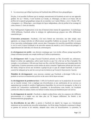 Page	
  |	
  12	
  	
  
	
  
4. La concurrence qui oblige la présence de Facebook dans différents lieux géographiques.
De plus, il est possible d’affirmer que la stratégie internationale de Facebook est axée sur une approche
globale. De ses 7 filiales, 4 sont localisés au Canada, en Allemagne, en Inde et en France afin de
profiter de la capacité géographique unique de ces marchés. Les 3 autres filiales, c.-à-d. « Oculus VR »,
« Instagram » et « WhatsApp », sont dirigées de façon indépendante, afin de profiter d’un avantage de
coûts (Annexe 2- choix de marché).
Pour l’hébergement d’applications et de sites d’internet/critère interne de segmentation : la technologie
=DAS différents, Facebook utilise la stratégie de sophistication qui propose une offre différenciée
caractérisée par :
L’innovation permanente : Facebook, c’est tout d’abord une innovation, une idée simple, mais
appréciée, car chaque individu est effectivement susceptible d’adhérer au concept. En effet, le succès
d’une innovation technologique réside souvent dans l’émergence de nouvelles possibilités techniques
(c.-à-d. le web 2.0 pour Facebook) et de nouvelles attentes du marché (c.-à-d. le besoin de partager, le
rapprochement des individus et le besoin de communiquer).
Le développement du mobile : une décision stratégique qui s’est révélée efficace puisqu’aujourd’hui
chaque utilisateur possède son compte mobile qu’il utilise en permanence.
Le développement viral : la page d’accueil Facebook présente un flux d’actualité aux utilisateurs.
Quand on utilise une application, celle-ci peut inscrire ce que l’on a fait sur un flux d’actualité. Par
exemple, si un utilisateur a 100 amis qui lisent son flux, cela fait 100 personnes qui entendent parler de
l’application. Certaines personnes seront tentées de mieux connaitre l’application utilisée par leurs amis.
De même, lorsqu’on envoie une invitation à quelqu’un qui n’a pas de compte Facebook, il reçoit un
courriel lui indiquant qu’un ami lui a envoyé une invitation et qu’il serait le bienvenu de s’inscrire.
Modalités de développement : nous pouvons constater que Facebook a développé l’offre de ses
produits et services en fonction du cycle de vie de ceux-ci de la façon suivante :
Le développement de produits/services : l’offre de Facebook repose sur la proposition de nouveauté
sur un marché existant. Cela a impliqué une diversification et une amélioration de ses services en
augmentant par exemple le nombre d’applications disponibles, les services de messagerie, le chat et le
contrôle de l’information confidentielle. Cependant, la diversification reste limitée, car Facebook
continue de cibler les mêmes clients et d’utiliser le même réseau de distribution pour son service.
Le développement de marché : Facebook a adapté sa plate-forme selon les exigences des différents
gouvernements et a traduit son site dans plus de 70 langues différentes. Sa finalité a été
fondamentalement géographique.
La diversification de son offre : a permis à Facebook de répartir les risques en s’introduisant
totalement sur les marchés des nouvelles technologies. Au fil du temps, Facebook a commencé à élargir
sa gamme de services et de marchés, adoptant deux sortes de diversifications. La première, la
 