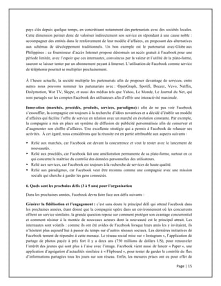 Page	
  |	
  15	
  	
  
	
  
pays clés depuis quelque temps, en concrétisant notamment des partenariats avec des sociétés locales.
Cette dimension permet donc de valoriser indirectement son service en répondant à une cause noble :
accompagner des entités dans le renforcement de leur modèle d’affaires, en proposant des alternatives
aux schémas de développement traditionnels. Un bon exemple est le partenariat avec Globe aux
Philippines : ce fournisseur d’accès Internet propose désormais un accès gratuit à Facebook pour une
période limitée, avec l’espoir que ces internautes, convaincus par la valeur et l’utilité de la plate-forme,
sauront se laisser tenter par un abonnement payant à Internet. L’utilisation de Facebook comme service
de téléphonie pourrait se multiplier prochainement.
À l’heure actuelle, la société multiplie les partenariats afin de proposer davantage de services, entre
autres nous pouvons nommer les partenariats avec : OpenGraph, Spotifi, Deezer, Vevo, Netflix,
Dailymotion, Wat TV, Skype, et aussi des médias tels que Yahoo, Le Monde, Le Journal du Net, qui
sont partagés sur les comptes Facebook des utilisateurs afin d’offrir une interactivité maximale.
Innovation (marchés, procédés, produits, services, paradigme) : afin de ne pas voir Facebook
s’essouffler, la compagnie est toujours à la recherche d’idées novatrices et a décidé d’établir un modèle
d’affaires qui facilite l’offre de service en relation avec un marché en évolution constante. Par exemple,
la compagnie a mis en place un système de diffusion de publicité personnalisée afin de conserver et
d’augmenter son chiffre d’affaires. Une excellente stratégie qui a permis à Facebook de relancer ses
activités. À cet égard, nous considérons que la réussite est en partie attribuable aux aspects suivants :
• Relié aux marchés, car Facebook est devant la concurrence et veut le rester avec le lancement de
nouveautés.
• Relié aux procédés, car Facebook fait une amélioration permanente de sa plate-forme, surtout en ce
qui concerne la maîtrise du contrôle des données personnelles des utilisateurs.
• Relié aux services, car Facebook est toujours à la recherche de services de haute qualité.
• Relié aux paradigmes, car Facebook veut être reconnu comme une compagnie avec une mission
sociale qui cherche à garder les gens connectés.
6. Quels sont les prochains défis (3 à 5 ans) pour l’organisation
Dans les prochaines années, Facebook devra faire face aux défis suivants :
Générer la fidélisation et l’engagement : c’est sans doute le principal défi qui attend Facebook dans
les prochaines années, étant donné que la compagnie opère dans un environnement où les concurrents
offrent un service similaire, la grande question repose sur comment protéger son avantage concurrentiel
et comment résister à la montée de nouveaux acteurs dont la nouveauté est le principal attrait. Les
internautes sont volatils : comme ils ont été avides de Facebook lorsque leurs amis les y invitaient, ils
n’hésitent plus aujourd’hui à passer du temps sur d’autres réseaux sociaux. Les dernières initiatives de
Facebook tentent de répondre à cette menace. Le réseau social mise sur « Instagram », l’application de
partage de photos payée à prix fort il y a deux ans (750 millions de dollars US), pour renouveler
l’intérêt des jeunes qui sont plus à l’aise avec l’image. Facebook vient aussi de lancer « Paper », une
application d’agrégation d’actualités similaire à « Flipboard », pour tenter de garder le contrôle du flux
d’informations partagées tous les jours sur son réseau. Enfin, les mesures prises ont eu pour effet de
 