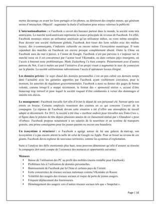 Page	
  |	
  16	
  	
  
	
  
mettre davantage en avant les liens partagés et les photos, au détriment des simples statuts, qui génèrent
moins d’interaction. Objectif : augmenter la durée d’utilisation pour mieux valoriser la publicité.
L’internationalisation : si Facebook a ouvert des bureaux partout dans le monde, la société reste très
américaine. Le marché nord-américain représente la source principale de revenus de Facebook. En effet,
Facebook monnaye mieux un utilisateur américain qu’un utilisateur indien, ou voire même européen.
Pour devenir une société réellement globale, Facebook doit tisser des liens solides avec des médias
locaux, des e-commerçants, l’industrie culturelle ou encore même l’écosystème numérique. Il reste
cependant des marchés où Facebook est encore presque complètement absent. Outre la Chine où
Facebook aura du mal à percer, à l’instar de Google, Facebook n’est pas parvenu à s’imposer sur le
marché russe où il est concurrencé par l’acteur local VKontakte, ou dans certains pays émergents, où
l’accès à Internet reste problématique. Mark Zuckerberg l’a bien compris. Présentement avec d’autres
patrons du Net, il est à mettre sur pied l’initiative d’un projet visant à augmenter le taux de connexion
sur la planète. La société californienne subventionne l’accès d’opérateurs locaux éloigné.
Les données privées : le sujet chaud des données personnelles s’est un peu calmé ces derniers temps
dans l’actualité avec les garanties apportées par Facebook ayant visiblement convaincu, pour le
moment, les autorités de régulation gouvernementales. Facebook a aussi su donner des gages de bonne
volonté, comme lorsqu’il a stoppé récemment, le format des « sponsored stories », accusé d’être
beaucoup trop intrusif et pour lequel la société risquait d’être condamnée à verser des dommages et
intérêts très élevés.
Le management : Facebook travaille fort afin d’éviter le départ de son personnel clé. Surtout après son
entrée en bourse. Certains employés ressentent des craintes en ce qui concerne l’avenir de la
compagnie. La réponse de Facebook devant cette situation a été d’offrir une atmosphère de travail
adapté et décontracté. En 2013, la société a été élue « meilleur endroit pour travailler aux États-Unis »,
et figure dans le peloton de tête depuis plusieurs années de ce classement réalisé par « Glassdoor » pour
«Forbes». Facebook propose notamment à ses salariés de la nourriture et un système de transports
gratuits, une prime conséquente pour les jeunes parents ou encore une buanderie.
Un écosystème à structurer : si Facebook a agrégé autour de lui une galaxie de start-up, son
écosystème n’a pas encore atteint la taille de celui de Google ou Apple. Pour se hisser au niveau de ces
géants, Facebook devra explorer de nouveaux territoires, comme les systèmes d’exploitation.
Suite à l’analyse des défis mentionnés plus haut, nous pouvons déterminer qu’afin d’assurer sa réussite
la compagnie doit tenir compte de l’existence des menaces et opportunités suivantes :
Menaces
• Baisse de l’utilisation des PC au profit des mobiles (moins rentable pour Facebook).
• Problèmes liés à l’utilisation de données personnelles.
• Bannissement de Facebook par la Chine et certains pays de l’orient.
• Forte concurrence de réseaux sociaux nationaux comme VKontake en Russie.
• Volatilité des usagers des réseaux sociaux et risque de perte de jeunes usagers.
• Fréquent déplacement des fournisseurs.
• Déménagement des usagers vers d’autres réseaux sociaux tels que « Snapchat ».
 