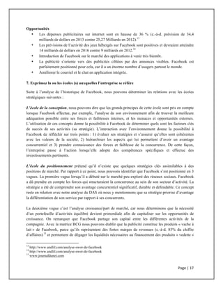 Page	
  |	
  17	
  	
  
	
  
Opportunités
• Les dépenses publicitaires sur internet sont en hausse de 36 % (c.-à-d. prévision de 34,4
milliards de dollars en 2013 contre 25,27 Milliards en 2012).13
• Les prévisions de l’activité des jeux hébergés sur Facebook sont positives et devraient atteindre
14 milliards de dollars en 2016 contre 9 milliards en 2012.14
• Introduction de Facebook sur le marché des applications à venir très bientôt.
• La publicité s’oriente vers des publicités ciblées par des annonces visibles. Facebook est
parfaitement positionné pour cela, car il a un énorme nombre d’usagers partout le monde.
• Améliorer le courriel et le chat en application intégrée.
7. Exprimez la ou les écoles (s) auxquelles l’entreprise se réfère
Suite à l’analyse de l’historique de Facebook, nous pouvons déterminer les relations avec les écoles
stratégiques suivantes :
L’école de la conception, nous pouvons dire que les grands principes de cette école sont pris en compte
lorsque Facebook effectue, par exemple, l’analyse de son environnement afin de trouver la meilleure
adéquation possible entre ses forces et faiblesses internes, et les menaces et opportunités externes.
L’utilisation de ces concepts donne la possibilité à Facebook de déterminer quels sont les facteurs clés
de succès de ses activités (sa stratégie). L’interaction avec l’environnement donne la possibilité à
Facebook de réfléchir sur trois points : 1) évaluer ses stratégies et s’assurer qu’elles sont cohérentes
avec les valeurs de la société, 2) hiérarchiser les aspects qui lui permettent d’avoir un avantage
concurrentiel et 3) prendre connaissance des forces et faiblesse de la concurrence. De cette façon,
l’entreprise passe à l’action lorsqu’elle adopte des compétences spécifiques et effectue des
investissements pertinents.
L’école du positionnement prétend qu’il n’existe que quelques stratégies clés assimilables à des
positions de marché. Par rapport à ce point, nous pouvons identifier que Facebook s’est positionné en 3
vagues. La première vague lorsqu’il a débuté sur le marché peu exploré des réseaux sociaux. Facebook
a dû prendre en compte les forces qui structuraient la concurrence au sein de son secteur d’activité. La
stratégie a été de comprendre son avantage concurrentiel significatif, durable et défendable. Ce concept
reste en relation avec notre analyse du DAS où nous y mentionnons que sa stratégie priorise d’avantage
la différentiation de son service par rapport à ses concurrents.
La deuxième vague c’est l’analyse croissance/part de marché, car nous déterminons que la nécessité
d’un portefeuille d’activités équilibré devient primordiale afin de capitaliser sur les opportunités de
croissance. On remarquer que Facebook partage son capital entre les différentes activités de la
compagnie. Avec la matrice BCG nous pouvons établir que la publicité constitue les produits « vache à
lait » de Facebook, parce qu’ils représentent des fortes marges de revenues (c.-à-d. 85% du chiffre
d’affaires) 15
et permettent de dégager les liquidités nécessaires au financement des produits « vedette »
	
  	
  	
  	
  	
  	
  	
  	
  	
  	
  	
  	
  	
  	
  	
  	
  	
  	
  	
  	
  	
  	
  	
  	
  	
  	
  	
  	
  	
  	
  	
  	
  	
  	
  	
  	
  	
  	
  	
  	
  	
  	
  	
  	
  	
  	
  	
  	
  	
  	
  	
  	
  	
  	
  	
  	
  	
  	
  	
  	
  	
  
13
http://www.andlil.com/analyse-swot-de-facebook
14
http://www.andlil.com/analyse-swot-de-facebook
15
www.journaldunet.com
 