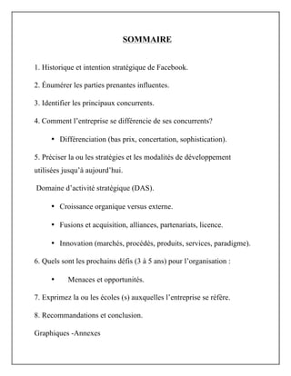 SOMMAIRE
1. Historique et intention stratégique de Facebook.
2. Énumérer les parties prenantes influentes.
3. Identifier les principaux concurrents.
4.	
  Comment l’entreprise se différencie de ses concurrents?
• Différenciation (bas prix, concertation, sophistication).
5. Préciser la ou les stratégies et les modalités de développement
utilisées jusqu’à aujourd’hui.
Domaine d’activité stratégique (DAS).
• Croissance organique versus externe.
• Fusions et acquisition, alliances, partenariats, licence.
• Innovation (marchés, procédés, produits, services, paradigme).
6. Quels sont les prochains défis (3 à 5 ans) pour l’organisation :
• Menaces et opportunités.
7. Exprimez la ou les écoles (s) auxquelles l’entreprise se réfère.
8. Recommandations et conclusion.
Graphiques -Annexes
 