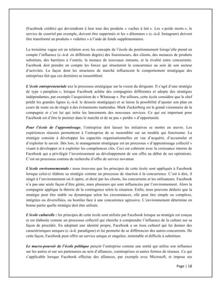 Page	
  |	
  18	
  	
  
	
  
(Facebook crédits) qui deviendront à leur tour des produits « vaches à lait ». Les « poids morts », le
service de courriel par exemple, doivent être supprimés et les « dilemmes » (c.-à-d. Instagram) doivent
être transformé en produits « vedettes » à l’aide de fonds supplémentaires.
La troisième vague est en relation avec les concepts de l’école du positionnement lorsqu’elle prend en
compte l’influence (c.-à-d. en différents degrés) des fournisseurs, des clients, des menaces de produits
substituts, des barrières à l’entrée, la menace de nouveaux entrants, et la rivalité entre concurrents.
Facebook doit prendre en compte les forces qui structurent la concurrence au sein de son secteur
d’activités. La façon dont les structures de marché influencent le comportement stratégique des
entreprises fait que ces dernières se ressemblent.
L’école entrepreneuriale axe le processus stratégique sur la vision du dirigeant. Il s’agit d’une stratégie
de type « parapluie », lorsque Facebook achète des compagnies différentes et adopte des stratégies
indépendantes, par exemple l’acquisition de « Whatssap ». Par ailleurs, cette école considère que le chef
prédit les grandes lignes (c.-à-d. le dessein stratégique) et se laisse la possibilité d’ajuster son plan en
cours de route ou de réagir à des évènements inattendus. Mark Zuckerberg est le grand visionnaire de la
compagnie et c’est lui qui initie les lancements des nouveaux services. Ce qui est important pour
Facebook est d’être le premier dans le marché et de ne pas « perdre » d’opportunité.
Pour l’école de l’apprentissage, l’entreprise doit laisser les initiatives se mettre en œuvre. Les
expériences réussies permettront à l’entreprise de se rassembler sur un modèle qui fonctionne. La
stratégie consiste à développer les capacités organisationnelles en vue d’acquérir, d’accumuler et
d’exploiter le savoir. Dès lors, le management stratégique est un processus « d’apprentissage collectif »
visant à développer et à exploiter les compétences clés. Ceci est cohérent avec la croissance interne de
Facebook qui a privilégié l’investissement au développement de son offre au début de ses opérations.
C’est un processus continu de recherche d’offre de service novateur.
L'école environnementale : nous trouvons que les principes de cette école sont appliqués à Facebook
lorsque celui-ci élabore sa stratégie comme un processus de réaction à la concurrence. C’est à dire, il
réagit à l’environnement où il opère, et dicté par les clients, les concurrents et les utilisateurs. Facebook
n’a pas une seule façon d’être gérée, mais plusieurs qui sont influencées par l’environnement. Alors la
compagnie applique la théorie de la contingence selon la situation. Enfin, nous pouvons déduire que la
stratégie peut être stable ou dynamique selon les circonstances, elle peut être simple ou complexe,
intégrées ou diversifiées, ou hostiles face à une concurrence agressive. L’environnement détermine en
bonne partie quelle stratégie doit être utilisée.
L'école culturelle : les principes de cette école sont utilisés par Facebook lorsque sa stratégie est conçue
et est élaborée comme un processus collectif qui cherche à comprendre l’influence de la culture sur sa
façon de procéder. En adoptant une identité propre, Facebook a un tissu culturel qui lui donner des
caractéristiques uniques (c.-à-d. paradigme) et lui permette de se différencier des autres concurrents. De
cette façon, Facebook peut offrir un service unique et singulier, inimitable et difficile à substituer.
Le macro-pouvoir de l’école politique perçoit l’entreprise comme une entité qui utilise son influence
sur les autres et sur ses partenaires au sein d’alliances, coentreprises et autres formes de réseaux. Ce qui
s’applicable lorsque Facebook effectue des alliances, par exemple avec Microsoft, et impose ses
 
