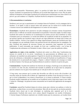 Page	
  |	
  19	
  	
  
	
  
conditions contractuelles. Présentement, grâce à sa position de leader dans le marché des réseaux
sociaux, Facebook à un grand pouvoir d’influence sur la société dans lequel nous vivons. Plus de quatre
millions d’entreprises ont des pages Facebook qu’ils utilisent pour communiquer avec leurs clients et on
prévoit que cette tendance va s’amplifier. Facebook facilite les entreprises à communiquer.
8. Recommandations et conclusion
Nombreux sont ceux qui se questionnent sur la stratégie future de Facebook, et où la compagnie doit se
focaliser. À cet égard, à court et moyen terme nous pensons que les actions de la société doivent
s’orienter à travers une modalité de développement et se centrer sur trois aspects :
Économiques : Facebook devra poursuivre son plan stratégique de croissance externe d’acquisitions
afin de rester à l’affût de son marché concurrentiel et de permettre l’innovation rapide. En même temps,
Facebook doit centrer son attention sur la monétisation de certains services afin d’améliorer sa valeur
d’entreprise pour ses actionnaires. La société doit diffuser de la publicité au-delà de ses propriétés. Ce
qui pourrait signifier que Facebook songe à devenir une régie publicitaire en faisant ainsi évoluer son
modèle d’affaires. Associé à leur capacité de ciblage impressionnante, passer par Facebook pour faire
des campagnes sur une multitude d’autres sites pourrait devenir très attrayant pour les compagnies. De
plus, Facebook doit proposer de nouveaux formats aux annonceurs, pour augmenter ses revenus
publicitaires. Il serait convenable, par exemple, de livrer une « publicité locale » sur la base de
l’emplacement des utilisateurs et d’introduire le statut « Mises à jour » pour des publicités ciblées.
Applications de règles et des contrôles : Facebook doit centrer ses efforts dans l’amélioration des
mesures de contrôle de la vie privée. Actuellement, les gouvernements de différents pays et les
utilisateurs ont manifesté une préoccupation à l’égard de la sécurité des informations concernant la vie
privée des utilisateurs, et demandent un engagement de la part de Facebook sur la publication et l’usage
des données de la vie personnelle des usagers. « Napster » a détruit l’industrie de la musique en violant
les droits d’auteurs. Il ne faut pas que Facebook détruise la société en violant la vie privée des gens.
Communications : Facebok doit améliorer les fonctions de stockage, d’archivage et de recherche dans
le courriel et le chat. De plus, Facebook doit résoudre le problème de la façon dont les entreprises
peuvent contacter avec les gens d’une manière qui ne viole pas le droit à la vie privée.
À long terme, nous pensons que la société doit diversifier son offre de service afin d’accéder à de
nouvelles niches de marchés afin d’obtenir de l’opportunité de profiter d’une diversité de revenus. Ce
qui va éviter la dépendance à ses clients et fournisseurs, et va assurer sa pérennité. À l’heure actuelle,
Facebook semble comprendre qu’un modèle axé sur la publicité serait à long terme risqué et non viable.
L’achat de « Whatsapp » lui permet de rester concurrentiel sur le marché des applications de messagerie
mobile.
Conclusion: aujourd’hui Facebook dispose de sérieux atouts pour valoriser son audience, et selon les
spécialistes, sa plate-forme a un avenir très prometteur. Mais afin de tirer parti de son énorme potentiel,
Facebook devra réussir par la suite développer un marketing plus segmenté qu’il ne le fait
présentement. Facebook doit encore avoir comme objectif d’augmenter son nombre d’utilisateurs.
L’énorme banque d’utilisateurs représente une véritable manne pour les annonceurs, car la plate-forme
 