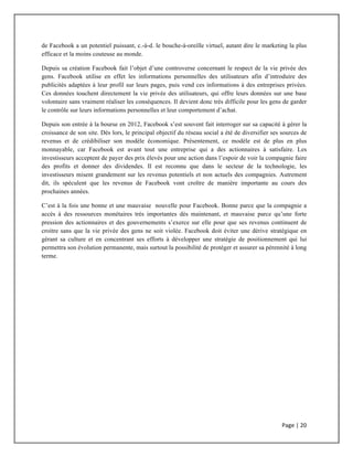Page	
  |	
  20	
  	
  
	
  
de Facebook a un potentiel puissant, c.-à-d. le bouche-à-oreille virtuel, autant dire le marketing la plus
efficace et la moins couteuse au monde.
Depuis sa création Facebook fait l’objet d’une controverse concernant le respect de la vie privée des
gens. Facebook utilise en effet les informations personnelles des utilisateurs afin d’introduire des
publicités adaptées à leur profil sur leurs pages, puis vend ces informations à des entreprises privées.
Ces données touchent directement la vie privée des utilisateurs, qui offre leurs données sur une base
volontaire sans vraiment réaliser les conséquences. Il devient donc très difficile pour les gens de garder
le contrôle sur leurs informations personnelles et leur comportement d’achat.
Depuis son entrée à la bourse en 2012, Facebook s’est souvent fait interroger sur sa capacité à gérer la
croissance de son site. Dès lors, le principal objectif du réseau social a été de diversifier ses sources de
revenus et de crédibiliser son modèle économique. Présentement, ce modèle est de plus en plus
monnayable, car Facebook est avant tout une entreprise qui a des actionnaires à satisfaire. Les
investisseurs acceptent de payer des prix élevés pour une action dans l’espoir de voir la compagnie faire
des profits et donner des dividendes. Il est reconnu que dans le secteur de la technologie, les
investisseurs misent grandement sur les revenus potentiels et non actuels des compagnies. Autrement
dit, ils spéculent que les revenus de Facebook vont croître de manière importante au cours des
prochaines années.
C’est à la fois une bonne et une mauvaise nouvelle pour Facebook. Bonne parce que la compagnie a
accès à des ressources monétaires très importantes dès maintenant, et mauvaise parce qu’une forte
pression des actionnaires et des gouvernements s’exerce sur elle pour que ses revenus continuent de
croitre sans que la vie privée des gens ne soit violée. Facebook doit éviter une dérive stratégique en
gérant sa culture et en concentrant ses efforts à développer une stratégie de positionnement qui lui
permettra son évolution permanente, mais surtout la possibilité de protéger et assurer sa pérennité à long
terme.
 