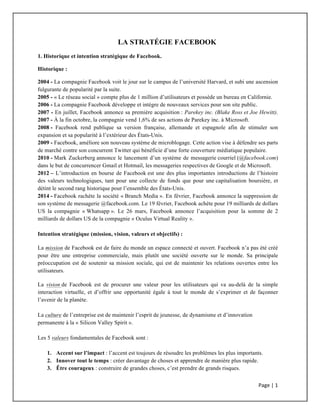 Page	
  |	
  1	
  	
  
	
  
LA STRATÉGIE FACEBOOK
1. Historique et intention stratégique de Facebook.
Historique :
2004 - La compagnie Facebook voit le jour sur le campus de l’université Harvard, et subi une ascension
fulgurante de popularité par la suite.
2005 - « Le réseau social » compte plus de 1 million d’utilisateurs et possède un bureau en Californie.
2006 - La compagnie Facebook développe et intègre de nouveaux services pour son site public.
2007 - En juillet, Facebook annonce sa première acquisition : Parekey inc. (Blake Ross et Joe Hewitt).
2007 - À la fin octobre, la compagnie vend 1,6% de ses actions de Parekey inc. à Microsoft.
2008 - Facebook rend publique sa version française, allemande et espagnole afin de stimuler son
expansion et sa popularité à l’extérieur des États-Unis.
2009 - Facebook, améliore son nouveau système de microblogage. Cette action vise à défendre ses parts
de marché contre son concurrent Twitter qui bénéficie d’une forte couverture médiatique populaire.
2010 - Mark Zuckerberg annonce le lancement d’un système de messagerie courriel (@facebook.com)
dans le but de concurrencer Gmail et Hotmail, les messageries respectives de Google et de Microsoft.
2012 – L’introduction en bourse de Facebook est une des plus importantes introductions de l’histoire
des valeurs technologiques, tant pour une collecte de fonds que pour une capitalisation boursière, et
détint le second rang historique pour l’ensemble des États-Unis.
2014 - Facebook rachète la société « Branch Media ». En février, Facebook annonce la suppression de
son système de messagerie @facebook.com. Le 19 février, Facebook achète pour 19 milliards de dollars
US la compagnie « Whatsapp ». Le 26 mars, Facebook annonce l’acquisition pour la somme de 2
milliards de dollars US de la compagnie « Oculus Virtual Reality ».
Intention stratégique (mission, vision, valeurs et objectifs) :
La mission de Facebook est de faire du monde un espace connecté et ouvert. Facebook n’a pas été créé
pour être une entreprise commerciale, mais plutôt une société ouverte sur le monde. Sa principale
préoccupation est de soutenir sa mission sociale, qui est de maintenir les relations ouvertes entre les
utilisateurs.
La vision de Facebook est de procurer une valeur pour les utilisateurs qui va au-delà de la simple
interaction virtuelle, et d’offrir une opportunité égale à tout le monde de s’exprimer et de façonner
l’avenir de la planète.
La culture de l’entreprise est de maintenir l’esprit de jeunesse, de dynamisme et d’innovation
permanente à la « Silicon Valley Spirit ».
Les 5 valeurs fondamentales de Facebook sont :
1. Accent sur l’impact : l’accent est toujours de résoudre les problèmes les plus importants.
2. Innover tout le temps : créer davantage de choses et apprendre de manière plus rapide.
3. Être courageux : construire de grandes choses, c’est prendre de grands risques.
 