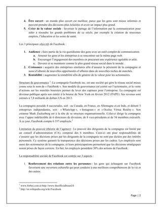 Page	
  |	
  2	
  	
  
	
  
4. Être ouvert : un monde plus ouvert est meilleur, parce que les gens sont mieux informés et
peuvent prendre des décisions plus éclairées et avoir un impact plus grand.
5. Créer de la valeur sociale : favoriser le partage de l’information par la communication pour
aider à résoudre les grands problèmes de ce siècle, par exemple la création de nouveaux
emplois, l’éducation et les soins de santé.
Les 3 principaux objectifs de Facebook :
1. Audience : faire partie de la vie quotidienne des gens avec un outil complet de communication.
a. Amener les gens et les entreprises à se rencontrer sur la même page web.
b. Encourager l’engagement des membres en procurant une expérience agréable et utile.
c. Devenir et se maintenir comme le plus grand réseau social dans le monde.
2. Croissance : acquérir des entreprises similaires afin d’assurer la pérennité de la compagnie et
aussi d’obtenir de nouvelles opportunités d’affaires dans de nouvelles niches de marchés.
3. Rentabilité : augmenter la rentabilité afin de générer de la valeur pour les actionnaires.
Structure de gouvernance 1
: La compagnie Facebook inc. est une société qui gère le réseau social mieux
connu sous le nom de « Facebook ». Son modèle de gouvernance est centré sur l’actionnaire, et la vente
d’actions sur les marchés boursiers permet de lever des capitaux pour l’entreprise. La compagnie est
devenue publique après son entrée à la bourse de New York en février 2012 (PAPE). Ses revenus sont
estimés à 7,8 milliards de dollars US en 2013.
La compagnie possède 4 succursales, soit : au Canada, en France, en Allemagne et en Inde, et détient 3
entreprises indépendantes, soit : « WhatsApp », « Instagram » et « Oculus Virtua Reality ». Son
créateur Mark Zuckerberg est à la tête de sa structure organisationnelle. Celui-ci dirige la compagnie
avec l’appui indéfectible de 6 directeurs de divisions, de 8 vice-présidents et de 54 membres exécutifs.
À ce jour, Facebook compte 6 337 employés.2
Limitation du pouvoir (théorie de l’agence) : Le pouvoir des dirigeants de la compagnie est limité par
un conseil d’administration (CA), composé des 6 membres. Ceux-ci ont pour responsabilités de
s’assurer que les décisions prises par les dirigeants de la compagnie ne sont pas dictées par des intérêts
personnels. Ce système garantit la transparence des décisions prises par les cadres. Les employés sont
aussi des actionnaires de la compagnie, et leurs préoccupations permettent que les décisions stratégiques
soient prises de façon correcte. En fait, les employés possèdent 30% des actions de Facebook.
La responsabilité sociale de Facebook est centrée sur 3 aspects :
1. Renforcement des relations entre les personnes : les gens qui échangent sur Facebook
favorisent une ouverture culturelle qui peut conduire à une meilleure compréhension de la vie et
des autres.
	
  	
  	
  	
  	
  	
  	
  	
  	
  	
  	
  	
  	
  	
  	
  	
  	
  	
  	
  	
  	
  	
  	
  	
  	
  	
  	
  	
  	
  	
  	
  	
  	
  	
  	
  	
  	
  	
  	
  	
  	
  	
  	
  	
  	
  	
  	
  	
  	
  	
  	
  	
  	
  	
  	
  	
  	
  	
  	
  	
  	
  
1
www.forbes.com et http://www.theofficialboard.fr
2
http://en.wikipedia.org/wiki/Facebook
 