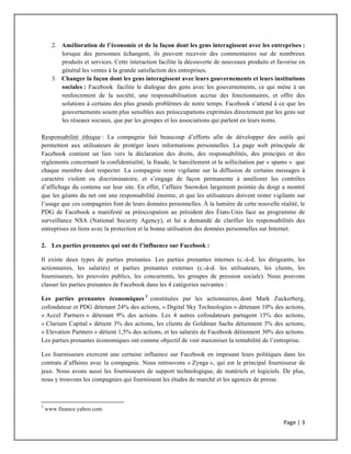 Page	
  |	
  3	
  	
  
	
  
2. Amélioration de l’économie et de la façon dont les gens interagissent avec les entreprises :
lorsque des personnes échangent, ils peuvent recevoir des commentaires sur de nombreux
produits et services. Cette interaction facilite la découverte de nouveaux produits et favorise en
général les ventes à la grande satisfaction des entreprises.
3. Changer la façon dont les gens interagissent avec leurs gouvernements et leurs institutions
sociales : Facebook facilite le dialogue des gens avec les gouvernements, ce qui mène à un
renforcement de la société, une responsabilisation accrue des fonctionnaires, et offre des
solutions à certains des plus grands problèmes de notre temps. Facebook s’attend à ce que les
gouvernements soient plus sensibles aux préoccupations exprimées directement par les gens sur
les réseaux sociaux, que par les groupes et les associations qui parlent en leurs noms.
Responsabilité éthique : La compagnie fait beaucoup d’efforts afin de développer des outils qui
permettent aux utilisateurs de protéger leurs informations personnelles. La page web principale de
Facebook contient un lien vers la déclaration des droits, des responsabilités, des principes et des
règlements concernant la confidentialité, la fraude, le harcèlement et la sollicitation par « spams » que
chaque membre doit respecter. La compagnie reste vigilante sur la diffusion de certains messages à
caractère violent ou discriminatoire, et s’engage de façon permanente à améliorer les contrôles
d’affichage du contenu sur leur site. En effet, l’affaire Snowden largement pointée du doigt a montré
que les géants du net ont une responsabilité énorme, et que les utilisateurs doivent rester vigilants sur
l’usage que ces compagnies font de leurs données personnelles. À la lumière de cette nouvelle réalité, le
PDG de Facebook a manifesté sa préoccupation au président des États-Unis face au programme de
surveillance NSA (National Security Agency), et lui a demandé de clarifier les responsabilités des
entreprises en liens avec la protection et la bonne utilisation des données personnelles sur Internet.
2. Les parties prenantes qui ont de l’influence sur Facebook :
Il existe deux types de parties prenantes. Les parties prenantes internes (c.-à-d. les dirigeants, les
actionnaires, les salariés) et parties prenantes externes (c.-à-d. les utilisateurs, les clients, les
fournisseurs, les pouvoirs publics, les concurrents, les groupes de pression sociale). Nous pouvons
classer les parties prenantes de Facebook dans les 4 catégories suivantes :
Les parties prenantes économiques 3
constituées par les actionnaires, dont Mark Zuckerberg,
cofondateur et PDG détenant 24% des actions, « Digital Sky Technologies » détenant 10% des actions,
« Accel Partners » détenant 9% des actions. Les 4 autres cofondateurs partagent 15% des actions,
« Clarium Capital » détient 3% des actions, les clients de Goldman Sachs détiennent 3% des actions,
« Elevation Partners » détient 1,5% des actions, et les salariés de Facebook détiennent 30% des actions.
Les parties prenantes économiques ont comme objectif de voir maximiser la rentabilité de l’entreprise.
Les fournisseurs exercent une certaine influence sur Facebook en imposant leurs politiques dans les
contrats d’affaires avec la compagnie. Nous retrouvons « Zynga », qui est le principal fournisseur de
jeux. Nous avons aussi les fournisseurs de support technologique, de matériels et logiciels. De plus,
nous y trouvons les compagnies qui fournissent les études de marché et les agences de presse.
	
  	
  	
  	
  	
  	
  	
  	
  	
  	
  	
  	
  	
  	
  	
  	
  	
  	
  	
  	
  	
  	
  	
  	
  	
  	
  	
  	
  	
  	
  	
  	
  	
  	
  	
  	
  	
  	
  	
  	
  	
  	
  	
  	
  	
  	
  	
  	
  	
  	
  	
  	
  	
  	
  	
  	
  	
  	
  	
  	
  	
  
3
www.finance.yahoo.com
 