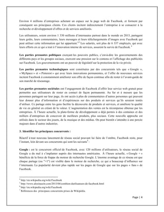Page	
  |	
  4	
  	
  
	
  
Environ 4 millions d’entreprises achetant un espace sur la page web de Facebook, et forment par
conséquent ses principaux clients. Ces clients incitent indirectement l’entreprise à se consacrer à la
recherche et développement d’offres et de services améliorés.
Les utilisateurs, soient environ 1 330 millions d’internautes partout dans le monde en 2013, partagent
leurs goûts, leurs commentaires, leurs messages et leurs téléchargements d’images avec Facebook qui
peut utiliser cette information qui lui appartient.4,5
Les salariés, soit plus de 6 337 employés, qui avec
leurs efforts en ce qui a trait à l’innovation interne de services, assurent la survie de Facebook. 6
Les parties prenantes politiques exerçant les pouvoirs publics, c’est-à-dire les gouvernements des
différents pays et les groupes sociaux, exercent une pression sur le contenu et l’affichage des publicités
sur Facebook. Les gouvernements ont un pouvoir de législatif sur la protection de la vie privée.
Les parties prenantes technologiques sont constituées par des concurrents tels que « Google »,
« MySpace » et « Pinterest » qui avec leurs innovations permanentes, et l’offre de nouveaux services
incitent Facebook à constamment améliorer son offre de façon continue afin de rester à l’avant-garde de
son marché de réseautage.
Les parties prenantes sociétales ont l’engagement de Facebook d’offrir leur service web gratuit pour
permettre aux utilisateurs de rester en contact de façon permanente. Au fur et à mesure que les
personnes partagent sur leur page, ils ont accès à plus de commentaires d’autres personnes qui peuvent
leur donner plus d’information et d’expériences sur des produits et services qu’ils seraient tentés
d’utiliser. Ce partage entre les gens facilite la découverte de produits et services, et améliore la qualité
de vie en général en créant de la valeur. L’augmentation des ventes est la récompense obtenue par les
entreprises. À l’heure actuelle, la plate-forme de développement a déjà permis à des centaines et des
milliers d’entreprises de concevoir de meilleurs produits, plus sociaux. Cette nouvelle approche est
utilisée dans le secteur des jouets, de la musique et des médias. On peut bientôt s’attendre à une percée
majeure dans d’autres industries.
3. Identifier les principaux concurrents :
Réactif à tout nouveau lancement de réseau social pouvant lui faire de l’ombre, Facebook reste, pour
l’instant, loin devant ses concurrents qui sont les suivants7
:
Google : est le concurrent officiel de Facebook, avec 120 millions d’utilisateurs, le réseau social de
Google a du mal à s’implanter auprès des internautes américains. À l’heure actuelle, « Google + »
bénéficie de la force de frappe du moteur de recherche Google. L’énorme avantage de ce réseau est que
chaque partage (ou "+1") est visible dans le moteur de recherche, ce qui a beaucoup d’influence sur
l’internaute. La popularité devient plus rapide sur les pages de Google que sur les pages « fans » de
Facebook.
	
  	
  	
  	
  	
  	
  	
  	
  	
  	
  	
  	
  	
  	
  	
  	
  	
  	
  	
  	
  	
  	
  	
  	
  	
  	
  	
  	
  	
  	
  	
  	
  	
  	
  	
  	
  	
  	
  	
  	
  	
  	
  	
  	
  	
  	
  	
  	
  	
  	
  	
  	
  	
  	
  	
  	
  	
  	
  	
  	
  	
  
4
http://en.wikipedia.org/wiki/Facebook
5
http://www.alexitauzin.com/2013/04/combien-dutilisateurs-de-facebook.html
6
	
  http://en.wikipedia.org/wiki/Facebook	
  
7
Références des principaux concurrents prises de Wikipédia.
 