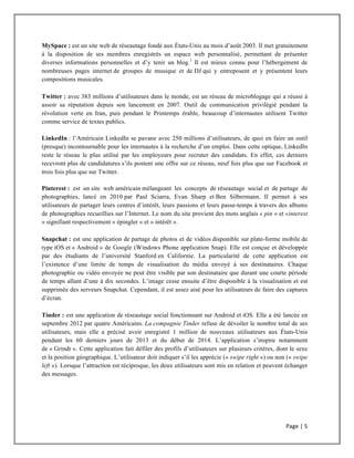 Page	
  |	
  5	
  	
  
	
  
MySpace : est un site web de réseautage fondé aux États-Unis au mois d’août 2003. Il met gratuitement
à la disposition de ses membres enregistrés un espace web personnalisé, permettant de présenter
diverses informations personnelles et d’y tenir un blog.1
Il est mieux connu pour l’hébergement de
nombreuses pages internet de groupes de musique et de DJ qui y entreposent et y présentent leurs
compositions musicales.
Twitter : avec 383 millions d’utilisateurs dans le monde, est un réseau de microblogage qui a réussi à
assoir sa réputation depuis son lancement en 2007. Outil de communication privilégié pendant la
révolution verte en Iran, puis pendant le Printemps érable, beaucoup d’internautes utilisent Twitter
comme service de textes publics.
LinkedIn : l’Américain LinkedIn se pavane avec 250 millions d’utilisateurs, de quoi en faire un outil
(presque) incontournable pour les internautes à la recherche d’un emploi. Dans cette optique, LinkedIn
reste le réseau le plus utilisé par les employeurs pour recruter des candidats. En effet, ces derniers
recevront plus de candidatures s’ils postent une offre sur ce réseau, neuf fois plus que sur Facebook et
trois fois plus que sur Twitter.
Pinterest : est un site web américain mélangeant les concepts de réseautage social et de partage de
photographies, lancé en 2010 par Paul Sciarra, Evan Sharp et Ben Silbermann. Il permet à ses
utilisateurs de partager leurs centres d’intérêt, leurs passions et leurs passe-temps à travers des albums
de photographies recueillies sur l’Internet. Le nom du site provient des mots anglais « pin » et «interest
» signifiant respectivement « épingler » et « intérêt ».
Snapchat : est une application de partage de photos et de vidéos disponible sur plate-forme mobile de
type iOS et « Android » de Google (Windows Phone application Snap). Elle est conçue et développée
par des étudiants de l’université Stanford en Californie. La particularité de cette application est
l’existence d’une limite de temps de visualisation du média envoyé à ses destinataires. Chaque
photographie ou vidéo envoyée ne peut être visible par son destinataire que durant une courte période
de temps allant d’une à dix secondes. L’image cesse ensuite d’être disponible à la visualisation et est
supprimée des serveurs Snapchat. Cependant, il est assez aisé pour les utilisateurs de faire des captures
d’écran.
Tinder : est une application de réseautage social fonctionnant sur Android et iOS. Elle a été lancée en
septembre 2012 par quatre Américains. La compagnie Tinder refuse de dévoiler le nombre total de ses
utilisateurs, mais elle a précisé avoir enregistré 1 million de nouveaux utilisateurs aux États-Unis
pendant les 60 derniers jours de 2013 et du début de 2014. L’application s’inspire notamment
de « Grindr ». Cette application fait défiler des profils d’utilisateurs sur plusieurs critères, dont le sexe
et la position géographique. L’utilisateur doit indiquer s’il les apprécie (« swipe right ») ou non (« swipe
left »). Lorsque l’attraction est réciproque, les deux utilisateurs sont mis en relation et peuvent échanger
des messages.
 