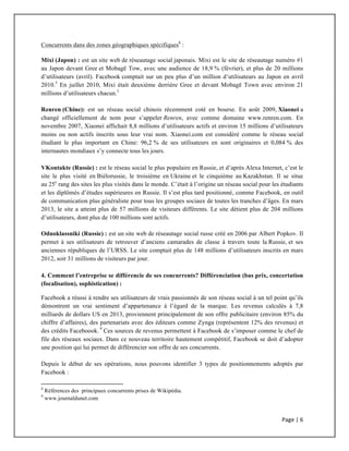 Page	
  |	
  6	
  	
  
	
  
Concurrents dans des zones géographiques spécifiques8
:
Mixi (Japon) : est un site web de réseautage social japonais. Mixi est le site de réseautage numéro #1
au Japon devant Gree et Mobagē Tow, avec une audience de 18,9 % (février), et plus de 20 millions
d’utilisateurs (avril). Facebook comptait sur un peu plus d’un million d’utilisateurs au Japon en avril
2010.3
En juillet 2010, Mixi était deuxième derrière Gree et devant Mobagē Town avec environ 21
millions d’utilisateurs chacun.3
Renren (Chine): est un réseau social chinois récemment coté en bourse. En août 2009, Xiaonei a
changé officiellement de nom pour s’appeler Renren, avec comme domaine www.renren.com. En
novembre 2007, Xiaonei affichait 8,8 millions d’utilisateurs actifs et environ 15 millions d’utilisateurs
moins ou non actifs inscrits sous leur vrai nom. Xiaonei.com est considéré comme le réseau social
étudiant le plus important en Chine: 96,2 % de ses utilisateurs en sont originaires et 0,084 % des
internautes mondiaux s’y connecte tous les jours.
VKontakte (Russie) : est le réseau social le plus populaire en Russie, et d’après Alexa Internet, c’est le
site le plus visité en Biélorussie, le troisième en Ukraine et le cinquième au Kazakhstan. Il se situe
au 25e
rang des sites les plus visités dans le monde. C’était à l’origine un réseau social pour les étudiants
et les diplômés d’études supérieures en Russie. Il s’est plus tard positionné, comme Facebook, en outil
de communication plus généraliste pour tous les groupes sociaux de toutes les tranches d’âges. En mars
2013, le site a atteint plus de 57 millions de visiteurs différents. Le site détient plus de 204 millions
d’utilisateurs, dont plus de 100 millions sont actifs.
Odnoklassniki (Russie) : est un site web de réseautage social russe créé en 2006 par Albert Popkov. Il
permet à ses utilisateurs de retrouver d’anciens camarades de classe à travers toute la Russie, et ses
anciennes républiques de l’URSS. Le site comptait plus de 148 millions d’utilisateurs inscrits en mars
2012, soit 31 millions de visiteurs par jour.
4. Comment l’entreprise se différencie de ses concurrents? Différenciation (bas prix, concertation
(focalisation), sophistication) :
Facebook a réussi à rendre ses utilisateurs de vrais passionnés de son réseau social à un tel point qu’ils
démontrent un vrai sentiment d’appartenance à l’égard de la marque. Les revenus calculés à 7,8
milliards de dollars US en 2013, proviennent principalement de son offre publicitaire (environ 85% du
chiffre d’affaires), des partenariats avec des éditeurs comme Zynga (représentent 12% des revenus) et
des crédits Faceboook. 9
Ces sources de revenus permettent à Facebook de s’imposer comme le chef de
file des réseaux sociaux. Dans ce nouveau territoire hautement compétitif, Facebook se doit d’adopter
une position qui lui permet de différencier son offre de ses concurrents.
Depuis le début de ses opérations, nous pouvons identifier 3 types de positionnements adoptés par
Facebook :
	
  	
  	
  	
  	
  	
  	
  	
  	
  	
  	
  	
  	
  	
  	
  	
  	
  	
  	
  	
  	
  	
  	
  	
  	
  	
  	
  	
  	
  	
  	
  	
  	
  	
  	
  	
  	
  	
  	
  	
  	
  	
  	
  	
  	
  	
  	
  	
  	
  	
  	
  	
  	
  	
  	
  	
  	
  	
  	
  	
  	
  
8
Références des principaux concurrents prises de Wikipédia.
9
www.journaldunet.com
	
  
 