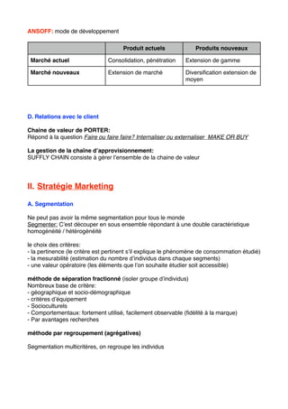 ANSOFF: mode de développement
Produit actuels Produits nouveaux
Marché actuel Consolidation, pénétration Extension de gamme
Marché nouveaux Extension de marché Diversiﬁcation extension de
moyen
D. Relations avec le client
Chaine de valeur de PORTER:
Répond à la question Faire ou faire faire? Internaliser ou externaliser MAKE OR BUY
La gestion de la chaîne d’approvisionnement:
SUFFLY CHAIN consiste à gérer l’ensemble de la chaine de valeur
II. Stratégie Marketing
A. Segmentation
Ne peut pas avoir la même segmentation pour tous le monde
Segmenter: C’est découper en sous ensemble répondant à une double caractéristique
homogénéité / hétérogénéité
le choix des critères:
- la pertinence (le critère est pertinent s’il explique le phénomène de consommation étudié)
- la mesurabilité (estimation du nombre d’individus dans chaque segments)
- une valeur opératoire (les éléments que l’on souhaite étudier soit accessible)
méthode de séparation fractionné (isoler groupe d’individus)
Nombreux base de critère:
- géographique et socio-démographique
- critères d’équipement
- Socioculturels
- Comportementaux: fortement utilisé, facilement observable (ﬁdélité à la marque)
- Par avantages recherches
méthode par regroupement (agrégatives)
Segmentation multicritères, on regroupe les individus
 