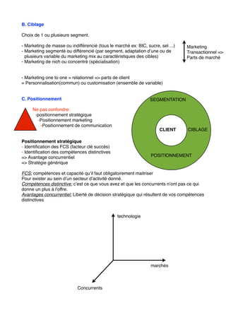 B. Ciblage
Choix de 1 ou plusieurs segment.
- Marketing de masse ou indifférencié (tous le marché ex: BIC, sucre, sel ...)
- Marketing segmenté ou différencié (par segment, adaptation d’une ou de
plusieurs variable du marketing mix au caractéristiques des cibles)
- Marketing de nich ou concentré (spécialisation)
- Marketing one to one = relationnel => parts de client
= Personnalisation(commun) ou customisation (ensemble de variable)
C. Positionnement
Ne pas confondre:
-positionnement stratégique
-Positionnement marketing
-Positionnement de communication
Positionnement stratégique
- Identiﬁcation des FCS (facteur clé succès)
- Identiﬁcation des compétences distinctives
=> Avantage concurrentiel
=> Stratégie générique
FCS: compétences et capacité qu’il faut obligatoirement maitriser
Pour exister au sein d’un secteur d’activité donné.
Compétences distinctive: c’est ce que vous avez et que les concurrents n’ont pas ce qui
donne un plus à l’offre.
Avantages concurrentiel: Liberté de décision stratégique qui résultent de vos compétences
distinctives
Marketing
Transactionnel =>
Parts de marché
SEGMENTATION
CIBLAGE
POSITIONNEMENT
CLIENT
Concurrents
marchés
technologie
 