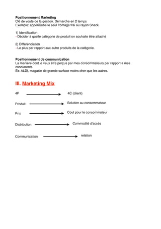 Positionnement Marketing
Clé de voute de la gestion. Démarche en 2 temps
Exemple: appériCube le seul fromage frai au rayon Snack.
1) Identiﬁcation
- Décider à quelle catégorie de produit on souhaite être attaché
2) Différenciation
- Le plus par rapport aux autre produits de la catégorie.
Positionnement de communication
La manière dont je veux être perçus par mes consommateurs par rapport a mes
concurrents.
Ex: ALDI, magasin de grande surface moins cher que les autres.
III. Marketing Mix
4P 4C (client)
Produit
Prix
Distribution
Communication
Solution au consommateur
Cout pour le consommateur
Commodité d'accès
relation
 
