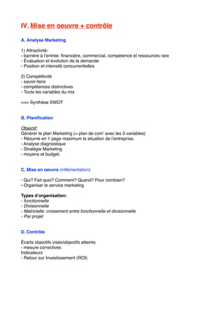 IV. Mise en oeuvre + contrôle
A. Analyse Marketing
1) Attractivité:
- barrière à l’entrée: ﬁnancière, commercial, compétence et ressources rare
- Évaluation et évolution de la demande
- Position et intensité concurrentielles
2) Compétitivité
- savoir-faire
- compétences distinctives
- Touts les variables du mix
==> Synthèse SWOT
B. Planiﬁcation
Objectif:
Générer le plan Marketing (= plan de com’ avec les 3 variables)
- Résumé en 1 page maximum la situation de l’entreprise.
- Analyse diagnostique
- Stratégie Marketing
- moyens et budget.
C. Mise en oeuvre (inﬂémentation)
- Qui? Fait quoi? Comment? Quand? Pour combien?
- Organiser le service marketing
Types d’organisation:
- fonctionnelle
- Divisionnelle
- Matricielle: croisement entre fonctionnelle et divisionnelle
- Par projet
D. Contrôle
Écarts objectifs visés/objectifs atteints
- mesure correctives
Indicateurs
- Retour sur Investissement (ROI)
 