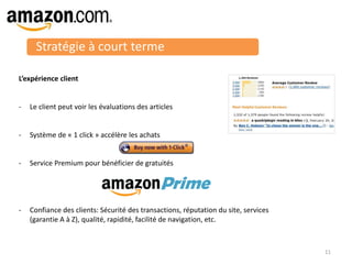 Stratégie à court terme
L’expérience client
- Le client peut voir les évaluations des articles
- Système de « 1 click » accélère les achats
- Service Premium pour bénéficier de gratuités
- Confiance des clients: Sécurité des transactions, réputation du site, services
(garantie A à Z), qualité, rapidité, facilité de navigation, etc.
11
 