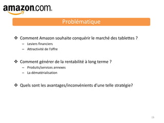 19
 Comment Amazon souhaite conquérir le marché des tablettes ?
– Leviers financiers
– Attractivité de l’offre
 Comment générer de la rentabilité à long terme ?
– Produits/services annexes
– La dématérialisation
 Quels sont les avantages/inconvénients d’une telle stratégie?
Problématique
 